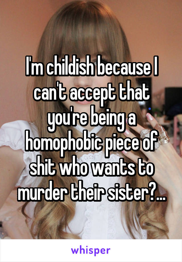 I'm childish because I can't accept that you're being a homophobic piece of shit who wants to murder their sister?...