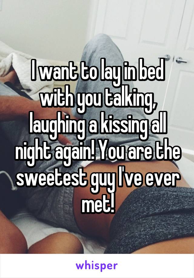 I want to lay in bed with you talking, laughing a kissing all night again! You are the sweetest guy I've ever met!