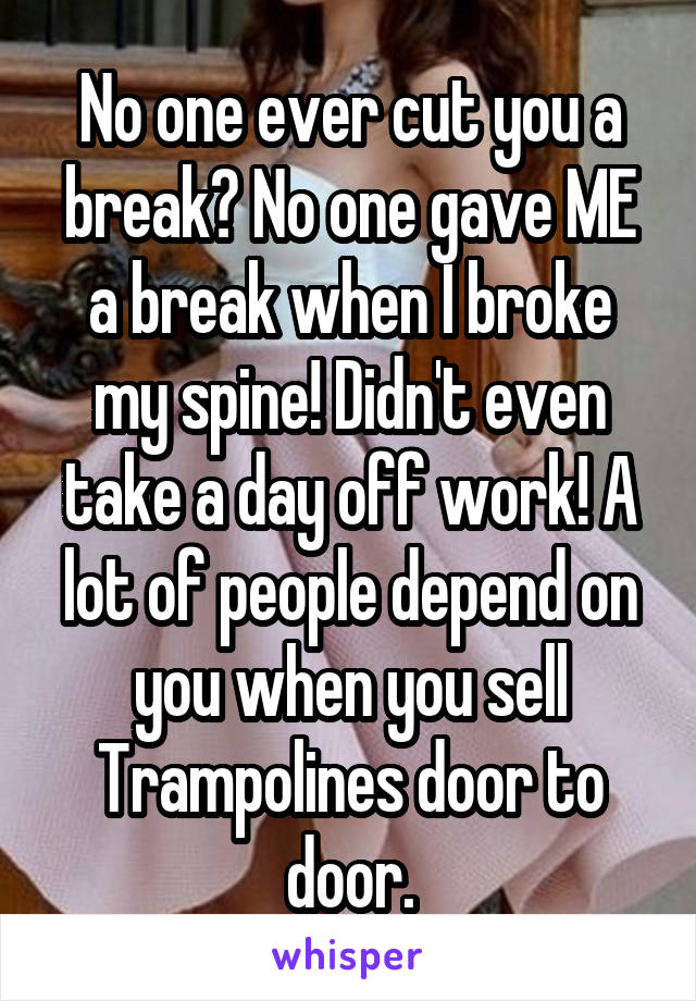 No one ever cut you a break? No one gave ME a break when I broke my spine! Didn't even take a day off work! A lot of people depend on you when you sell Trampolines door to door.