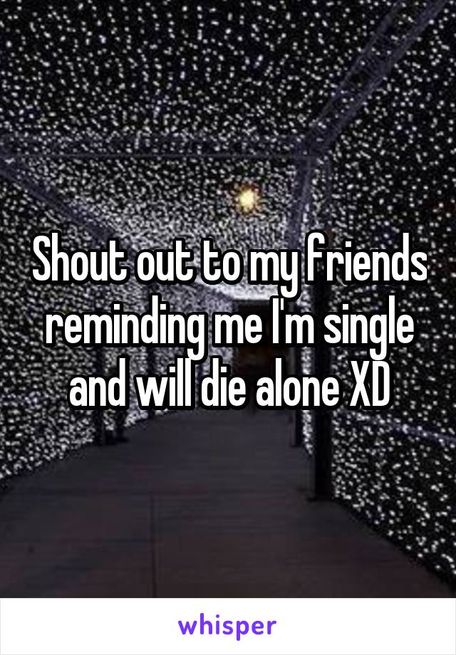 Shout out to my friends reminding me I'm single and will die alone XD