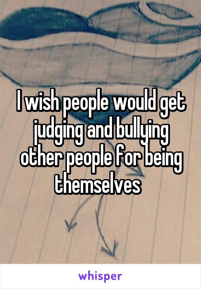 I wish people would get judging and bullying other people for being themselves  