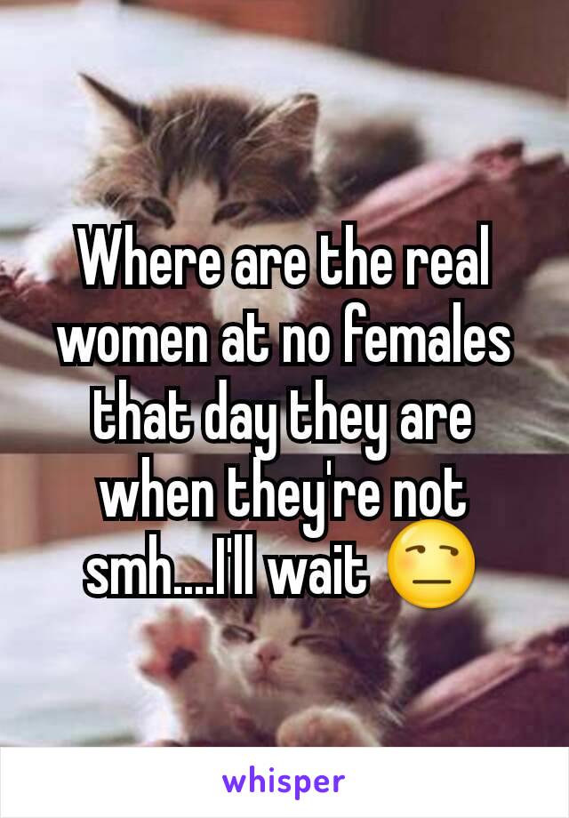 Where are the real women at no females that day they are when they're not smh....I'll wait 😒