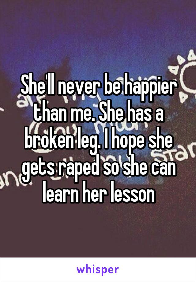 She'll never be happier than me. She has a broken leg. I hope she gets raped so she can learn her lesson