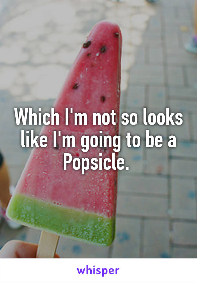 Which I'm not so looks like I'm going to be a Popsicle. 