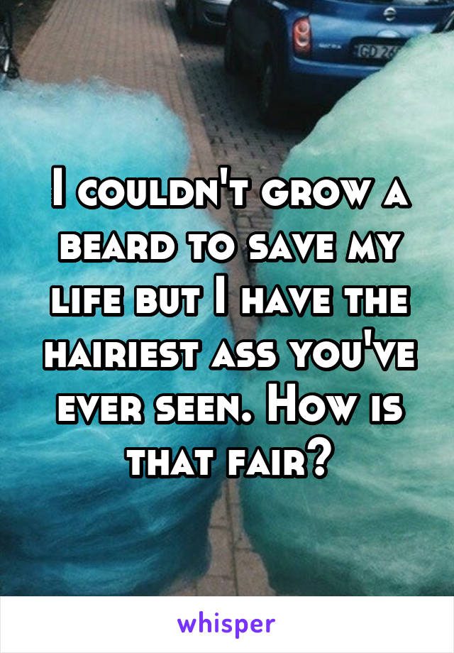 I couldn't grow a beard to save my life but I have the hairiest ass you've ever seen. How is that fair?