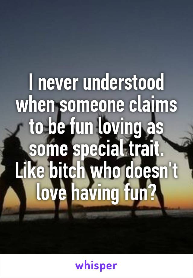 I never understood when someone claims to be fun loving as some special trait. Like bitch who doesn't love having fun?