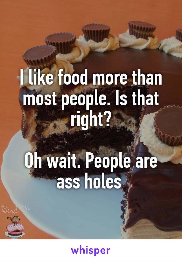 I like food more than most people. Is that right?

Oh wait. People are ass holes 