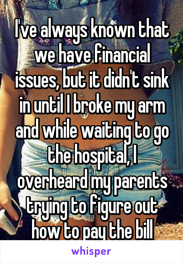 I've always known that we have financial issues, but it didn't sink in until I broke my arm and while waiting to go the hospital, I overheard my parents trying to figure out how to pay the bill