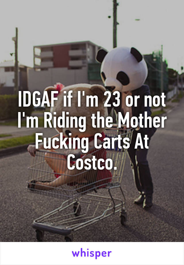 IDGAF if I'm 23 or not I'm Riding the Mother Fucking Carts At Costco.