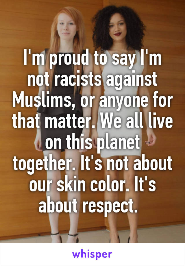 I'm proud to say I'm not racists against Muslims, or anyone for that matter. We all live on this planet together. It's not about our skin color. It's about respect.  