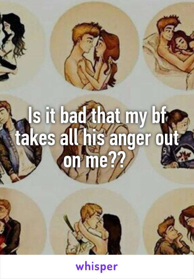 Is it bad that my bf takes all his anger out on me?? 