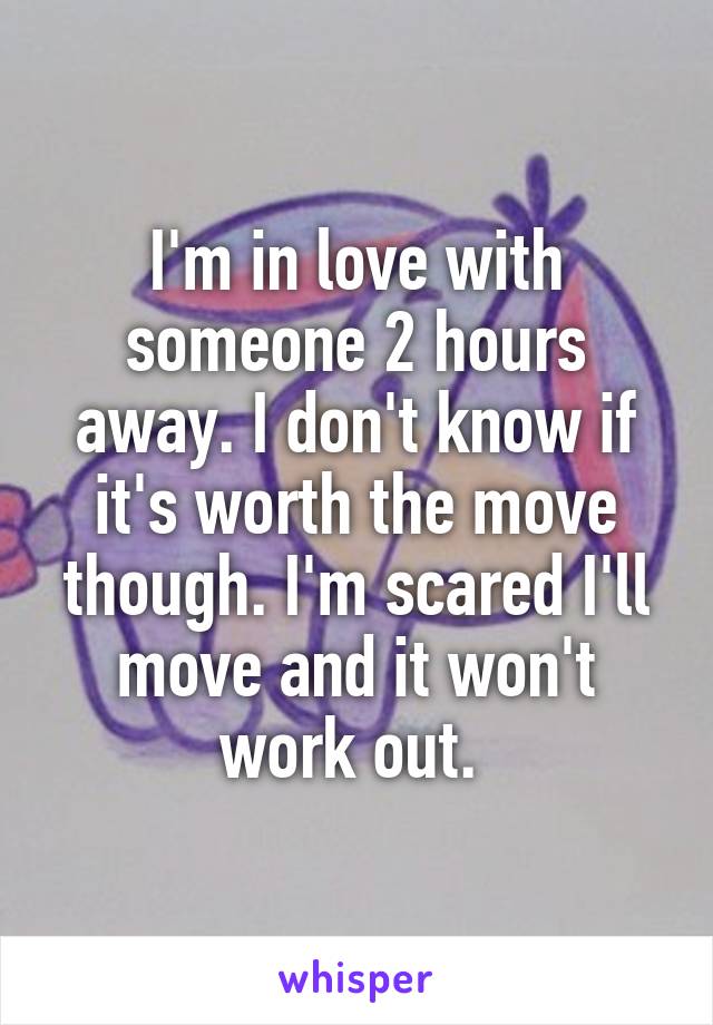 I'm in love with someone 2 hours away. I don't know if it's worth the move though. I'm scared I'll move and it won't work out. 