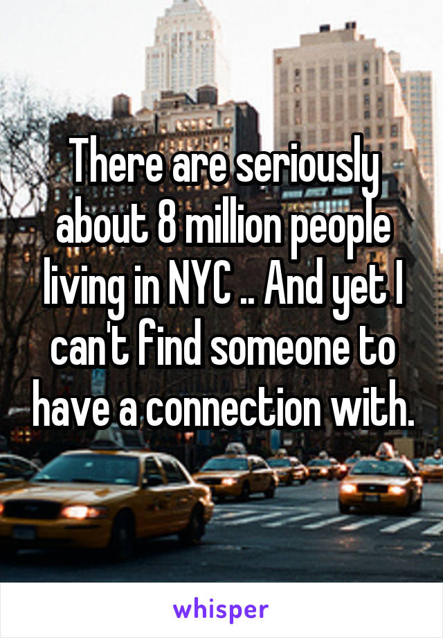 There are seriously about 8 million people living in NYC .. And yet I can't find someone to have a connection with. 