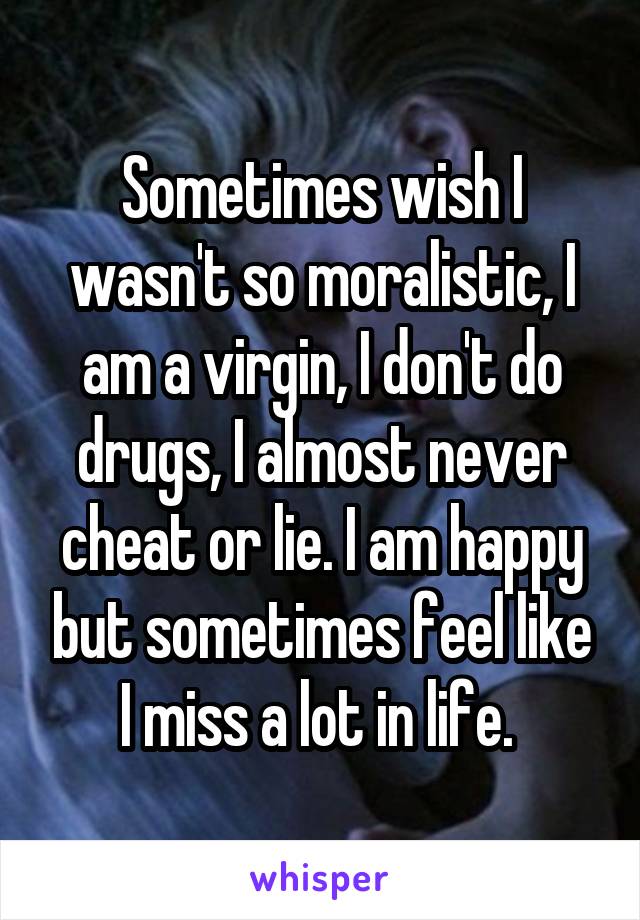 Sometimes wish I wasn't so moralistic, I am a virgin, I don't do drugs, I almost never cheat or lie. I am happy but sometimes feel like I miss a lot in life. 