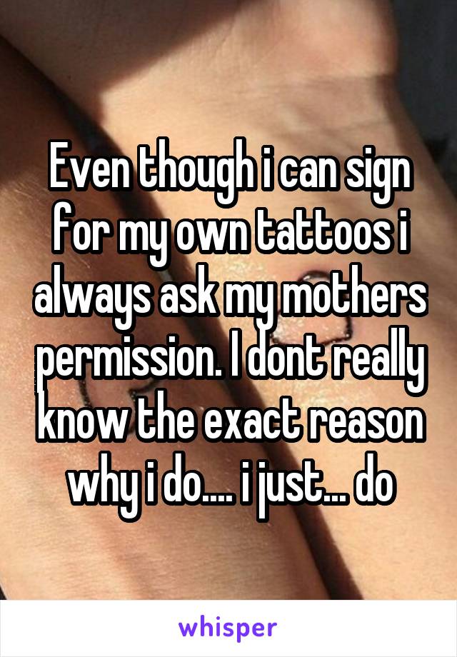 Even though i can sign for my own tattoos i always ask my mothers permission. I dont really know the exact reason why i do.... i just... do