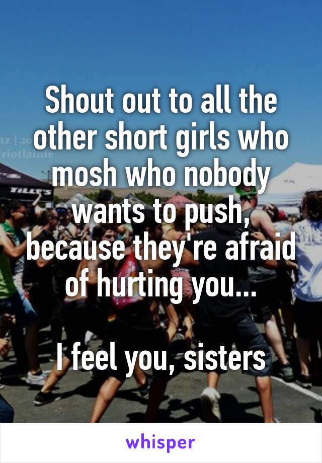 Shout out to all the other short girls who mosh who nobody wants to push, because they're afraid of hurting you...

I feel you, sisters