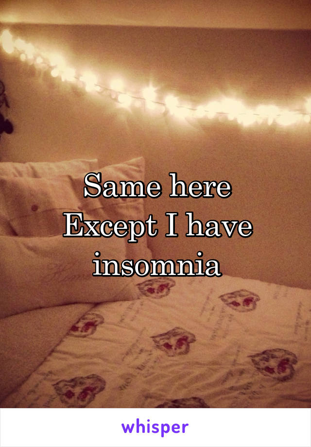 Same here
Except I have insomnia