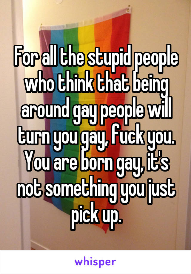 For all the stupid people who think that being around gay people will turn you gay, fuck you. You are born gay, it's not something you just pick up.