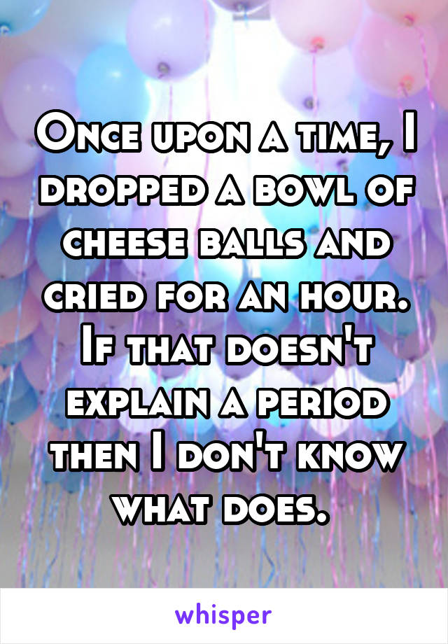 Once upon a time, I dropped a bowl of cheese balls and cried for an hour. If that doesn't explain a period then I don't know what does. 