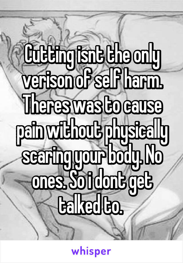 Cutting isnt the only verison of self harm. Theres was to cause pain without physically scaring your body. No ones. So i dont get talked to. 