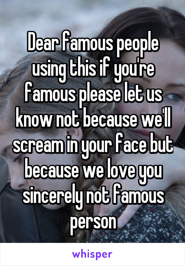 Dear famous people using this if you're famous please let us know not because we'll scream in your face but because we love you sincerely not famous person