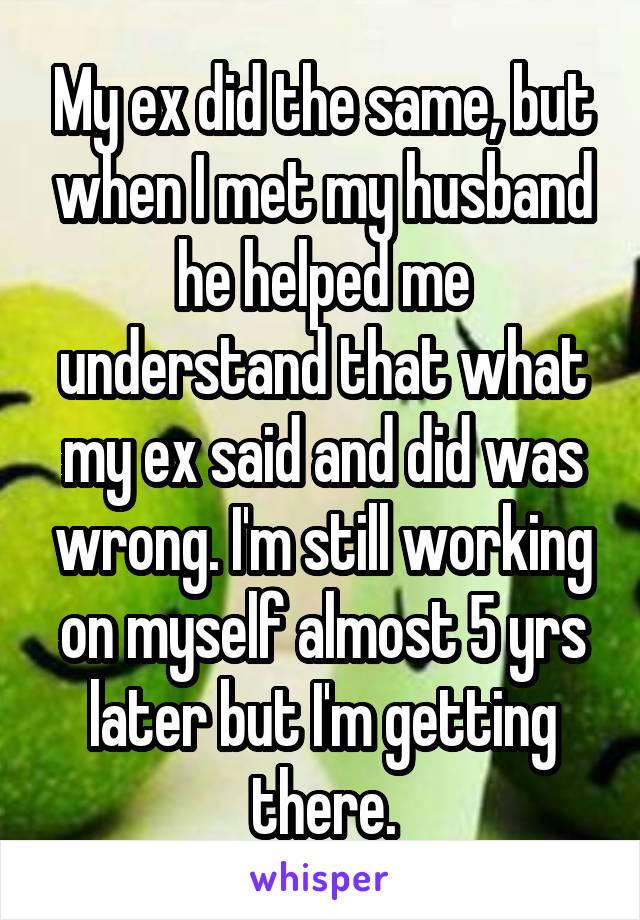 My ex did the same, but when I met my husband he helped me understand that what my ex said and did was wrong. I'm still working on myself almost 5 yrs later but I'm getting there.