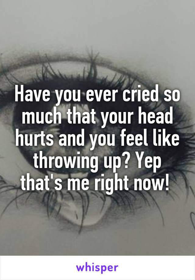 Have you ever cried so much that your head hurts and you feel like throwing up? Yep that's me right now! 