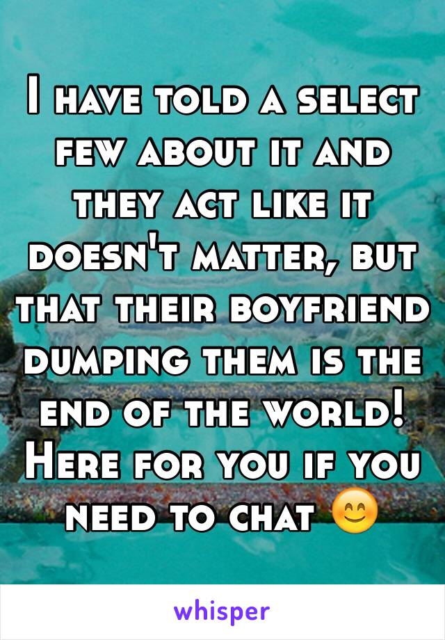 I have told a select few about it and they act like it doesn't matter, but that their boyfriend dumping them is the end of the world! Here for you if you need to chat 😊