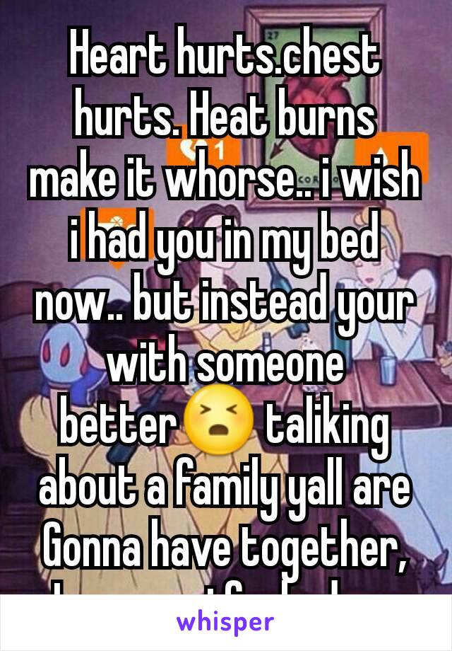 Heart hurts.chest hurts. Heat burns make it whorse.. i wish i had you in my bed now.. but instead your with someone better😣 taliking about a family yall are
Gonna have together,
Im sorry i fucked up,