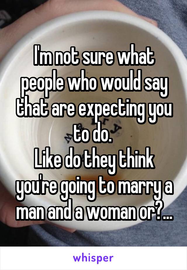 I'm not sure what people who would say that are expecting you to do. 
Like do they think you're going to marry a man and a woman or?...