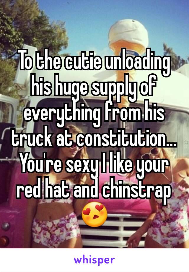 To the cutie unloading his huge supply of everything from his truck at constitution... You're sexy I like your red hat and chinstrap 😍