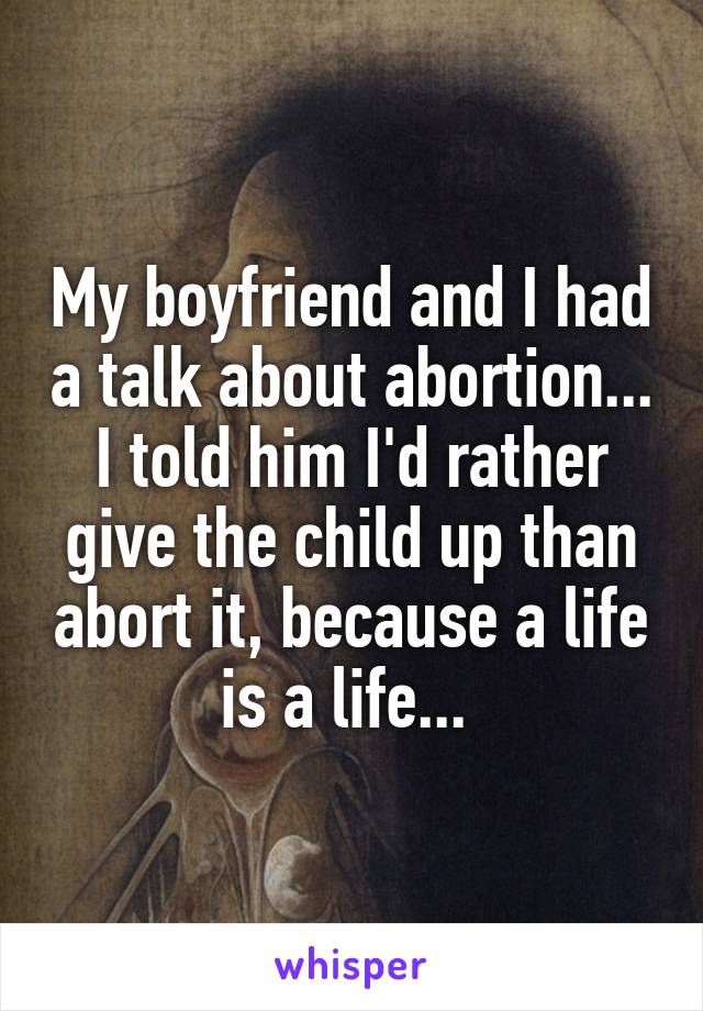 My boyfriend and I had a talk about abortion... I told him I'd rather give the child up than abort it, because a life is a life... 