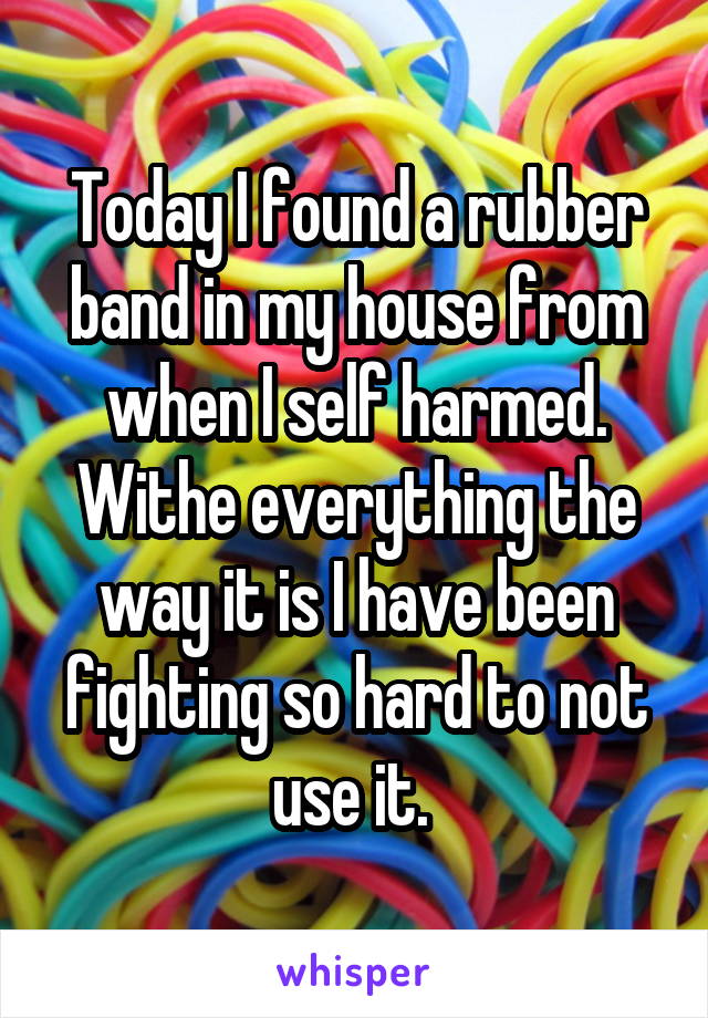 Today I found a rubber band in my house from when I self harmed. Withe everything the way it is I have been fighting so hard to not use it. 