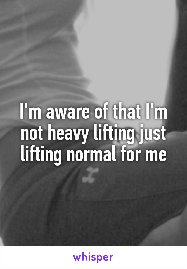 I'm aware of that I'm not heavy lifting just lifting normal for me