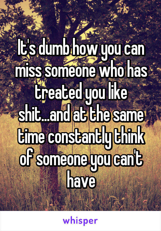 It's dumb how you can miss someone who has treated you like shit...and at the same time constantly think of someone you can't have