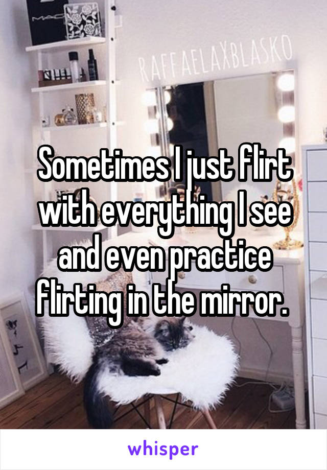 Sometimes I just flirt with everything I see and even practice flirting in the mirror. 