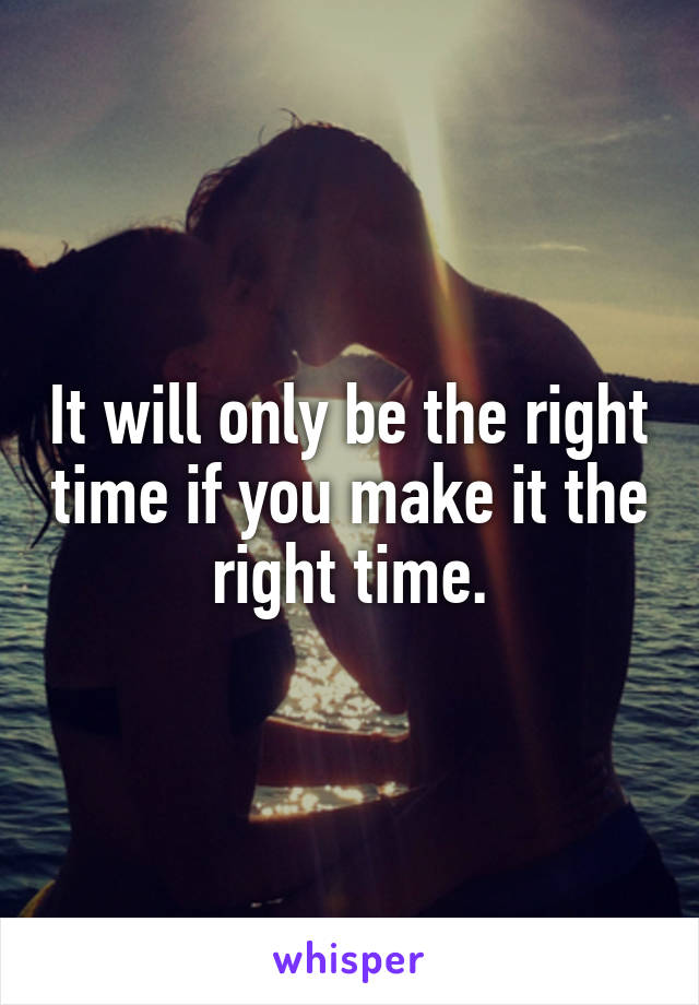 It will only be the right time if you make it the right time.