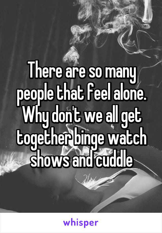 There are so many people that feel alone. Why don't we all get together binge watch shows and cuddle