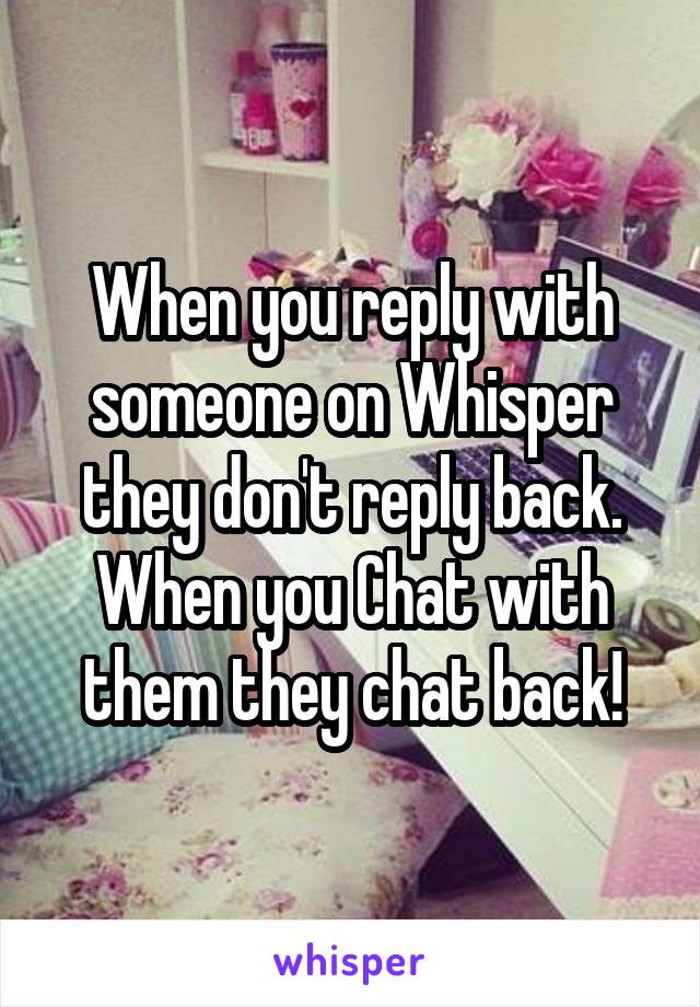 When you reply with someone on Whisper they don't reply back. When you Chat with them they chat back!