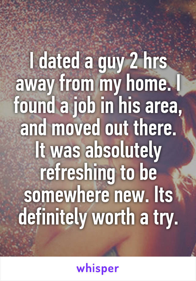 I dated a guy 2 hrs away from my home. I found a job in his area, and moved out there. It was absolutely refreshing to be somewhere new. Its definitely worth a try.