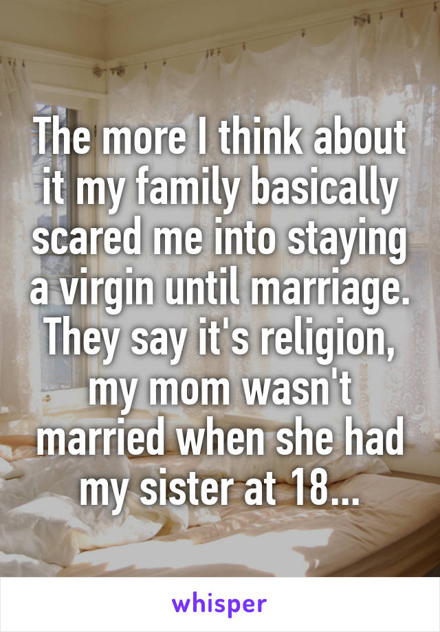 The more I think about it my family basically scared me into staying a virgin until marriage. They say it's religion, my mom wasn't married when she had my sister at 18...