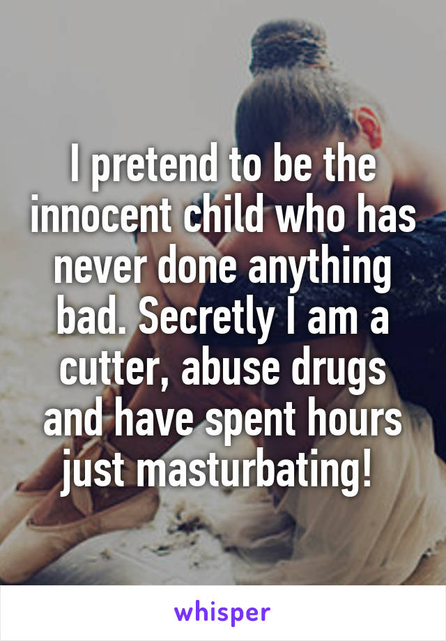 I pretend to be the innocent child who has never done anything bad. Secretly I am a cutter, abuse drugs and have spent hours just masturbating! 