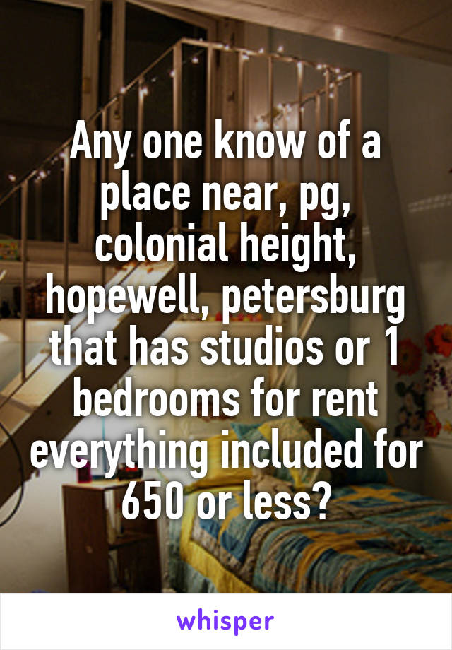 Any one know of a place near, pg, colonial height, hopewell, petersburg that has studios or 1 bedrooms for rent everything included for 650 or less?