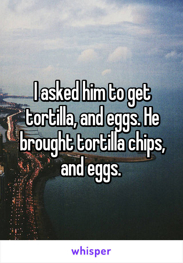 I asked him to get tortilla, and eggs. He brought tortilla chips, and eggs. 