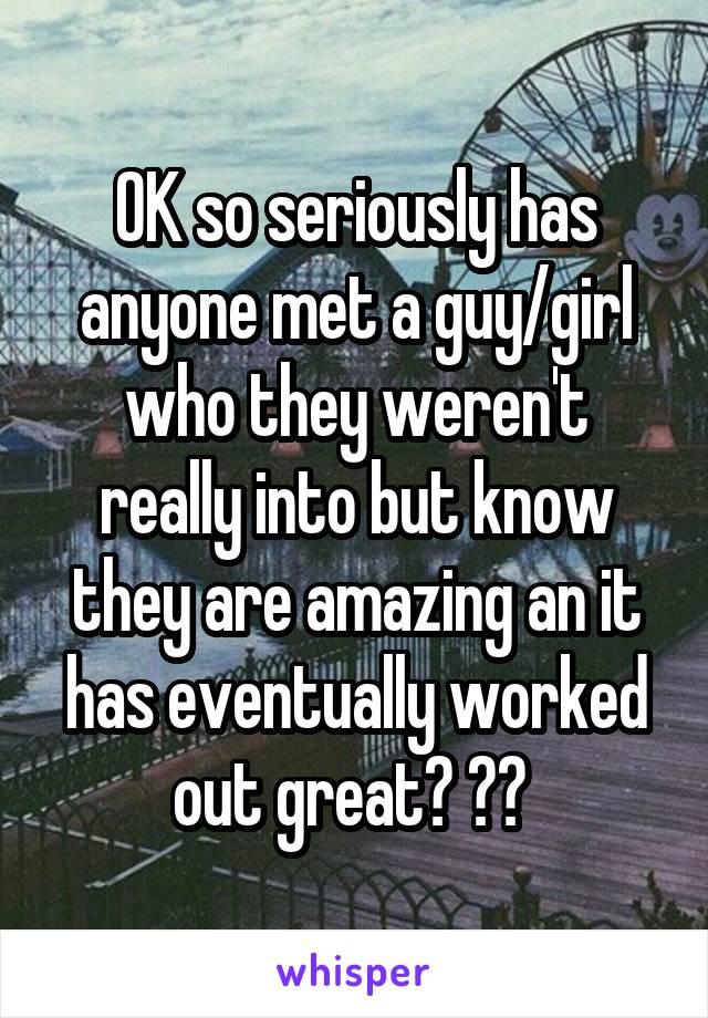 OK so seriously has anyone met a guy/girl who they weren't really into but know they are amazing an it has eventually worked out great? ?? 