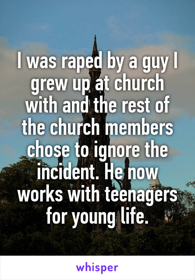 I was raped by a guy I grew up at church with and the rest of the church members chose to ignore the incident. He now works with teenagers for young life.