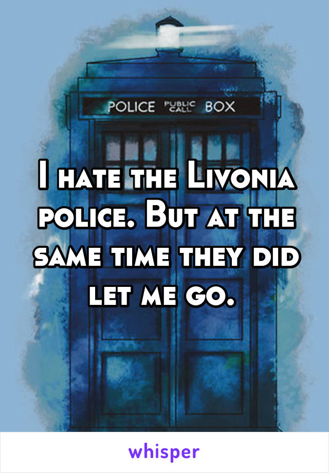 I hate the Livonia police. But at the same time they did let me go. 