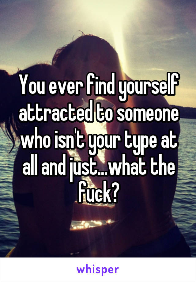 You ever find yourself attracted to someone who isn't your type at all and just...what the fuck?