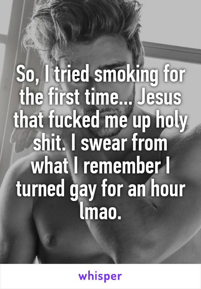 So, I tried smoking for the first time... Jesus that fucked me up holy shit. I swear from what I remember I turned gay for an hour lmao.