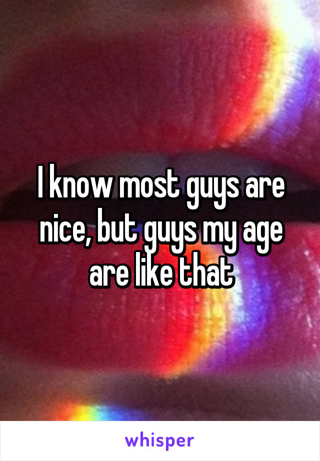 I know most guys are nice, but guys my age are like that